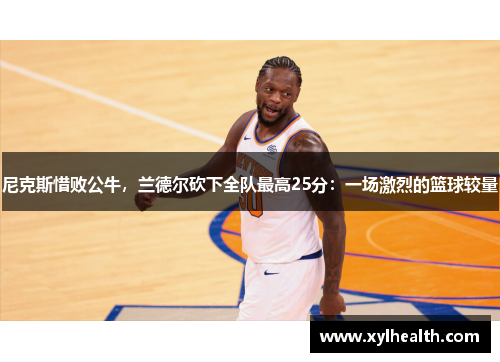 尼克斯惜败公牛，兰德尔砍下全队最高25分：一场激烈的篮球较量