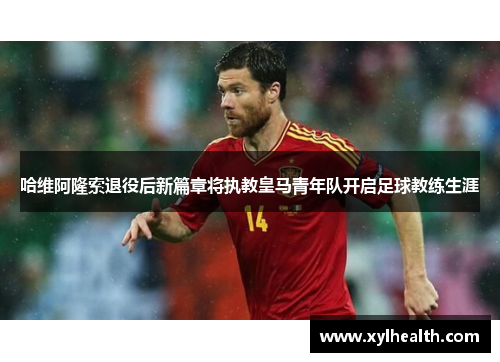 哈维阿隆索退役后新篇章将执教皇马青年队开启足球教练生涯