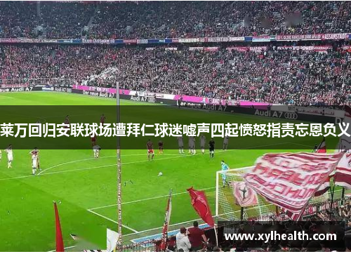 莱万回归安联球场遭拜仁球迷嘘声四起愤怒指责忘恩负义