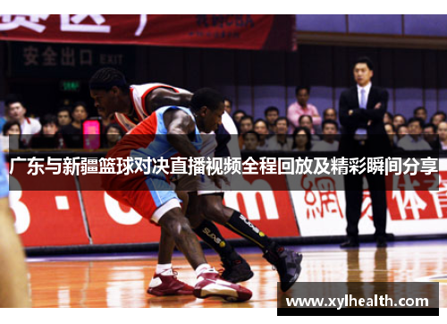 广东与新疆篮球对决直播视频全程回放及精彩瞬间分享